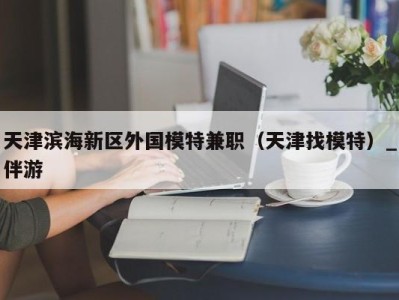 天津滨海新区外国模特兼职（天津找模特）_伴游