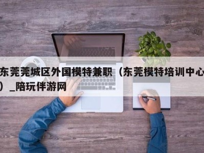 东莞莞城区外国模特兼职（东莞模特培训中心）_陪玩伴游网