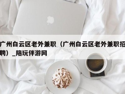 广州白云区老外兼职（广州白云区老外兼职招聘）_陪玩伴游网