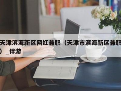 天津滨海新区网红兼职（天津市滨海新区兼职）_伴游