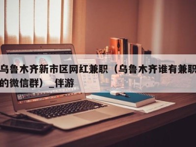 乌鲁木齐新市区网红兼职（乌鲁木齐谁有兼职的微信群）_伴游