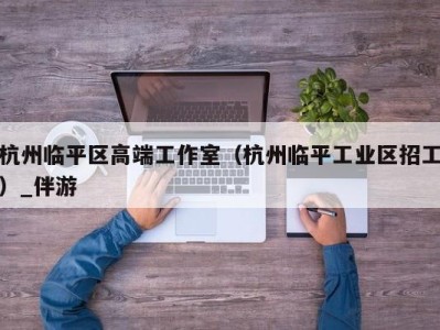 杭州临平区高端工作室（杭州临平工业区招工）_伴游