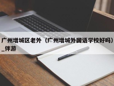 广州增城区老外（广州增城外国语学校好吗）_伴游