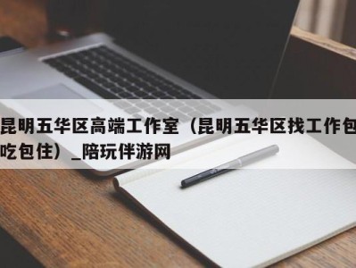 昆明五华区高端工作室（昆明五华区找工作包吃包住）_陪玩伴游网