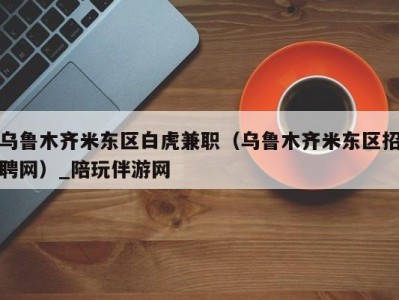 乌鲁木齐米东区白虎兼职（乌鲁木齐米东区招聘网）_陪玩伴游网