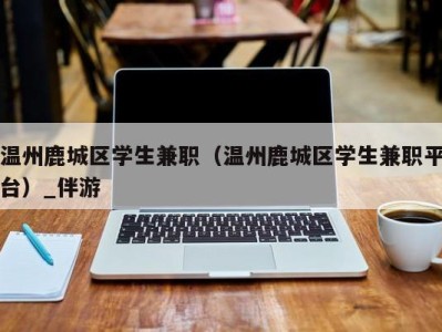 温州鹿城区学生兼职（温州鹿城区学生兼职平台）_伴游