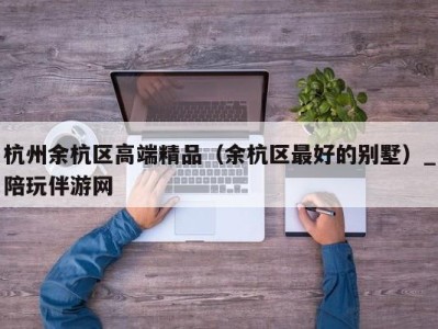 杭州余杭区高端精品（余杭区最好的别墅）_陪玩伴游网