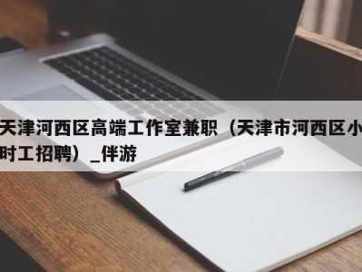 天津河西区高端工作室兼职（天津市河西区小时工招聘）_伴游