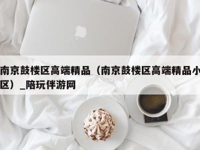 南京鼓楼区高端精品（南京鼓楼区高端精品小区）_陪玩伴游网