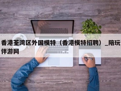 香港荃湾区外国模特（香港模特招聘）_陪玩伴游网